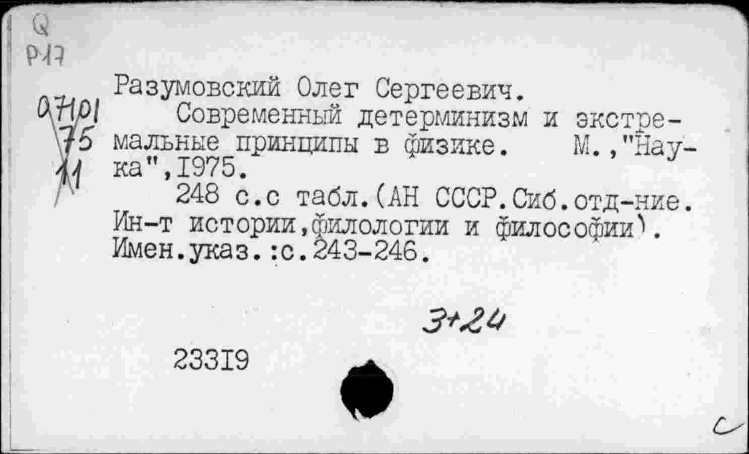 ﻿(а
Разумовский Олег Сергеевич.
У и О/	Современный детерминизм и экстре-
15 мальные принципы в физике. М.,"Нау-
А 248 с.с табл.(АН СССР.Сиб.отд-ние.
Ин-т истории,филологии и философии''.
Имен.указ.:с.243-246.

23319